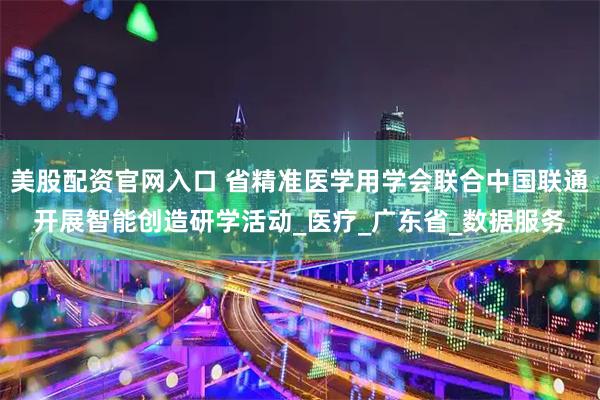 美股配资官网入口 省精准医学用学会联合中国联通开展智能创造研学活动_医疗_广东省_数据服务
