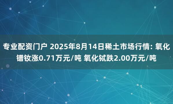 专业配资门户 2025年8月14日稀土市场行情: 氧化镨钕涨0.71万元/吨 氧化铽跌2.00万元/吨