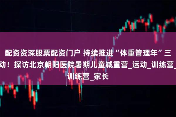配资资深股票配资门户 持续推进“体重管理年”三年行动！探访北京朝阳医院暑期儿童减重营_运动_训练营_家长