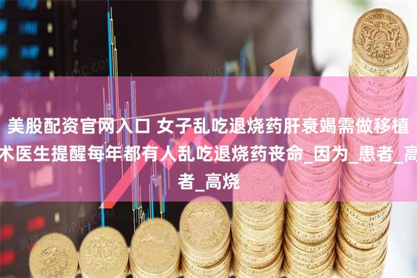 美股配资官网入口 女子乱吃退烧药肝衰竭需做移植手术医生提醒每年都有人乱吃退烧药丧命_因为_患者_高烧